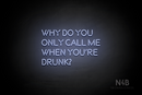 "WHY DO YOU ONLY CALL ME WHEN YOU'RE DRUNK?" (Brilliant font) - LED neon sign